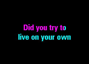 Did you try to

live on your own