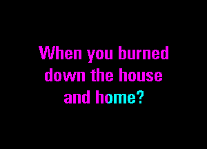 When you burned

down the house
and home?