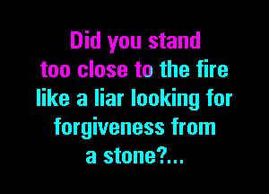 Did you stand
too close to the fire

like a liar looking for
forgiveness from
a stone?...