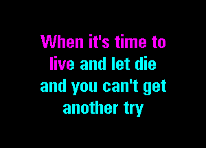 When it's time to
live and let die

and you can't get
another try