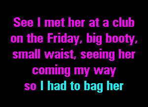 See I met her at a club
on the Friday, big booty.
small waist, seeing her
coming my way
so I had to bag her