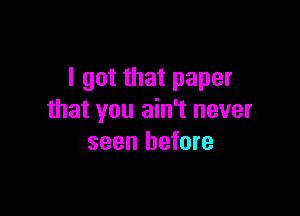 I got that paper

that you ain't never
seen before