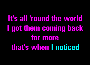 It's all 'round the world
I got them coming back

for more
that's when I noticed