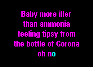 Baby more iller
than ammonia

feeling tipsy from
the bottle of Corona
oh no