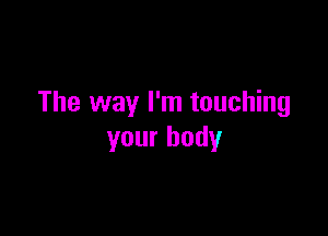 The way I'm touching

your body