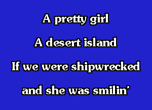 A pretty girl
A desert island

If we were shipwrecked

and she was smilin'