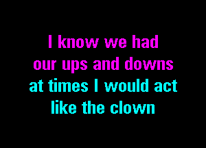 I know we had
our ups and downs

at times I would act
like the clown