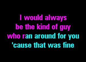 I would always
be the kind of guy

who ran around for you
'cause that was fine