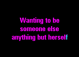 Wanting to be

someone else
anything but herself