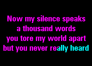 Now my silence speaks
a thousand words
you tore my world apart
but you never really heard