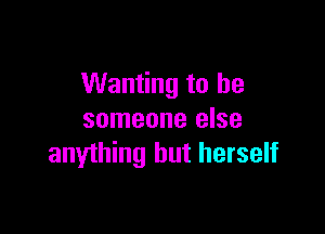 Wanting to be

someone else
anything but herself