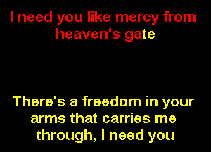 I need you like mercy from
heaven's gate

There's a freedom in your
arms that carries me
through, I need you