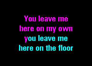 You leave me
here on my own

you leave me
here on the floor