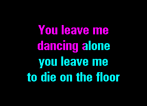 You leave me
dancing alone

you leave me
to die on the floor