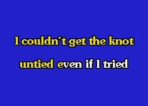 I couldn't get me knot

untied even if I tried