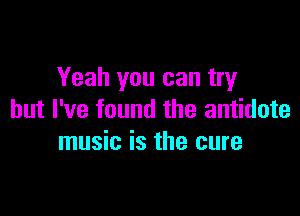 Yeah you can try

but I've found the antidote
music is the cure