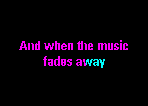 And when the music

fades away