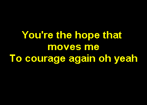 You're the hope that
moves me

To courage again oh yeah