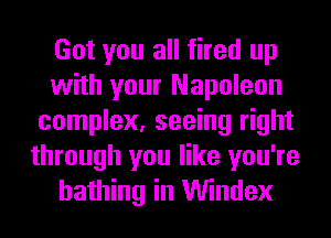 Got you all fired up
with your Napoleon
complex, seeing right
through you like you're
bathing in Windex