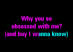 Why you so

obsessed with me?
(and boy I wanna know)