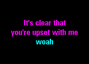 It's clear that

you're upset with me
woah