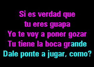 Si es verdad que
tu eres guapa
Yo te voy a poner gozar
Tu tiene la hoca grande
Dale ponte a iugar, como?