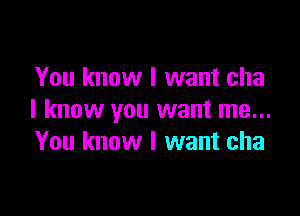 You know I want cha

I know you want me...
You know I want cha