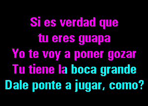 Si es verdad que
tu eres guapa
Yo te voy a poner gozar
Tu tiene la hoca grande
Dale ponte a iugar, como?