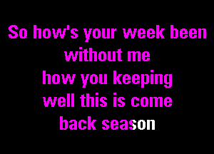 So how's your week been
without me

how you keeping
well this is come
back season