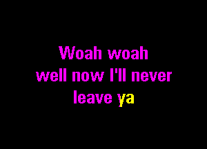 Woah woah

well now I'll never
leave ya