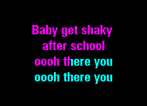 Baby get shaky
after school

oooh there you
oooh there you