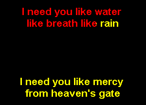 I need you like water
like breath like rain

I need you like mercy
from heaven's gate
