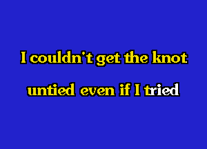 I couldn't get me knot

untied even if I tried