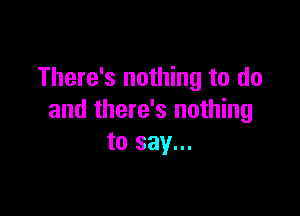 There's nothing to do

and there's nothing
to say...