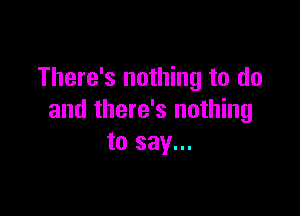 There's nothing to do

and there's nothing
to say...