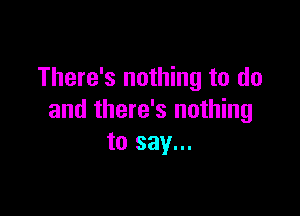 There's nothing to do

and there's nothing
to say...