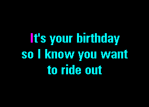 It's your birthday

so I know you want
to ride out