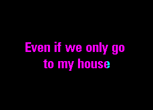 Even if we only go

to my house