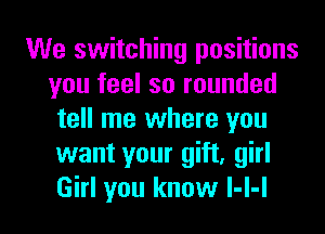 We switching positions
you feel so rounded
tell me where you
want your gift, girl

Girl you know l-I-I l