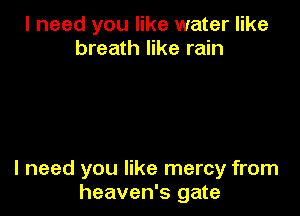 I need you like water like
breath like rain

I need you like mercy from
heaven's gate