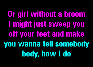 0r girl without a broom
I might iust sweep you
off your feet and make
you wanna tell somebody
body, how I do