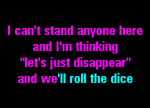 I can't stand anyone here
and I'm thinking
let's iust disappear
and we'll roll the dice