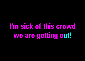 I'm sick of this crowd

we are getting out!