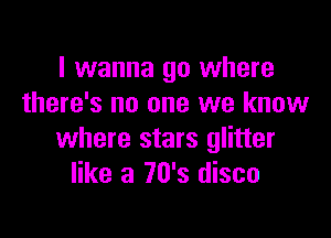 I wanna go where
there's no one we know

where stars glitter
like a 70's disco