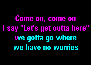 Come on, come on

I say Let's get outta here
we gotta go where
we have no worries