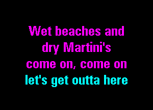 Wet beaches and
dry Martini's

come on, come on
let's get outta here