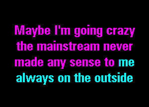 Maybe I'm going crazy
the mainstream never
made any sense to me
always on the outside