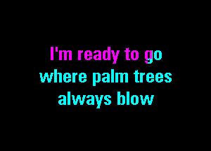 I'm ready to go

where palm trees
always blow