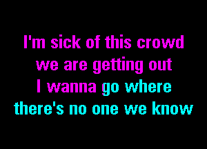 I'm sick of this crowd
we are getting out

I wanna go where
there's no one we know