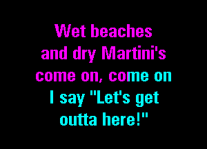 Wet beaches
and dry Martini's

come on, come on
I say Let's get
outta here!